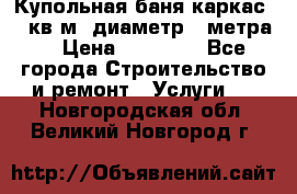 Купольная-баня-каркас 12 кв.м. диаметр 4 метра  › Цена ­ 32 000 - Все города Строительство и ремонт » Услуги   . Новгородская обл.,Великий Новгород г.